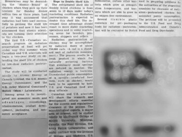 A combined effort discussed on the irradiation of chicken. Food irradiation studies have continued worldwide well into the 21st century. Although the safety of the process has been demonstrated by many studies, public acceptance has been very slow. As of 2018, only spices, dried fruits and garlic are generally available in North America as irradiated food products. The process has been widely used for extending the shelf life of foodstuffs used by astronauts. Clipping from North Renfrew Times, 07 July 1965. 119-1000